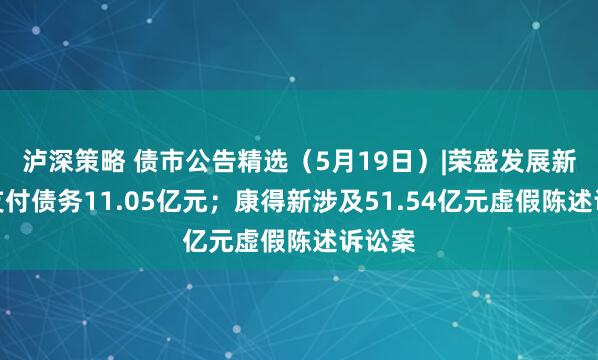 泸深策略 债市公告精选（5月19日）|荣盛发展新增未支付债务11.05亿元；康得新涉及51.54亿元虚假陈述诉讼案