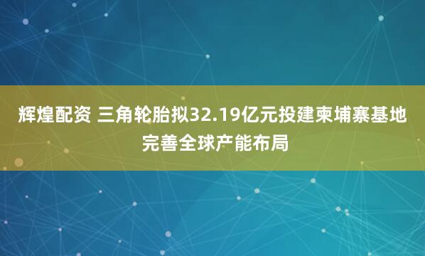 辉煌配资 三角轮胎拟32.19亿元投建柬埔寨基地 完善全球产能布局