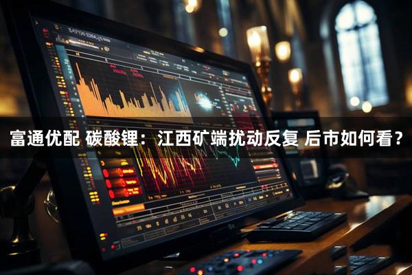 富通优配 碳酸锂：江西矿端扰动反复 后市如何看？