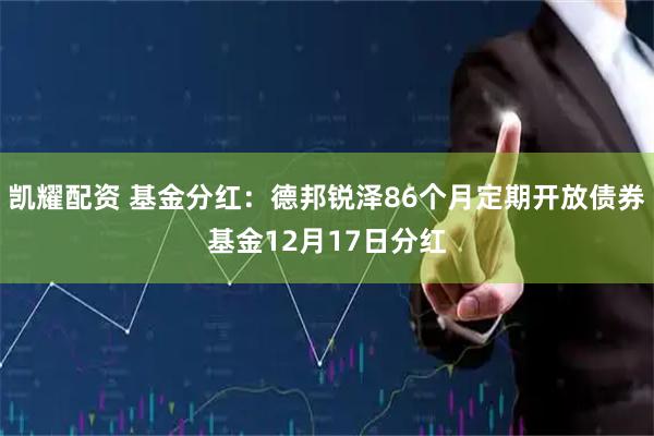 凯耀配资 基金分红：德邦锐泽86个月定期开放债券基金12月17日分红