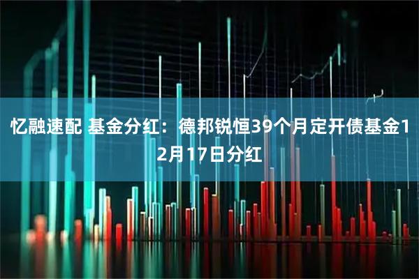 忆融速配 基金分红：德邦锐恒39个月定开债基金12月17日分红