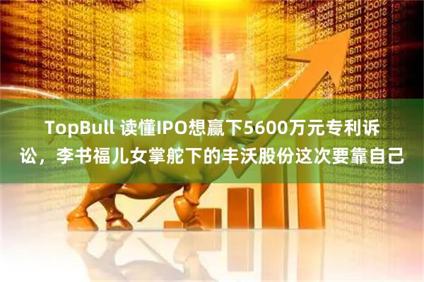 TopBull 读懂IPO想赢下5600万元专利诉讼，李书福儿女掌舵下的丰沃股份这次要靠自己