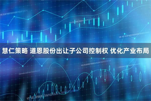 慧仁策略 道恩股份出让子公司控制权 优化产业布局