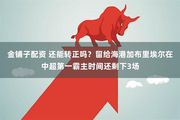 金铺子配资 还能转正吗？留给海港加布里埃尔在中超第一霸主时间还剩下3场