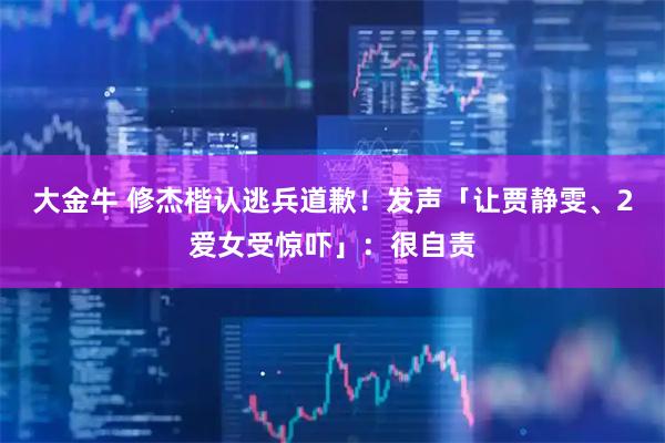 大金牛 修杰楷认逃兵道歉！发声「让贾静雯、2爱女受惊吓」：很自责