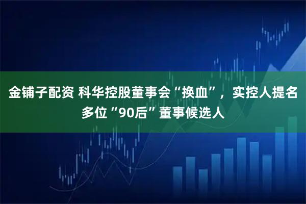 金铺子配资 科华控股董事会“换血”，实控人提名多位“90后”董事候选人
